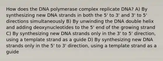 How does the DNA polymerase complex replicate DNA? A) By synthesizing new DNA strands in both the 5' to 3' and 3' to 5' directions simultaneously B) By unwinding the DNA double helix and adding deoxynucleotides to the 5' end of the growing strand C) By synthesizing new DNA strands only in the 3' to 5' direction, using a template strand as a guide D) By synthesizing new DNA strands only in the 5' to 3' direction, using a template strand as a guide