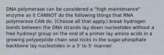 DNA polymerase can be considered a "high maintenance" enzyme as it CANNOT do the following things that RNA polymerase CAN do. (Choose all that apply.) break hydrogen bonds between the DNA strands lay down nucleotides without a free hydroxyl group on the end of a primer lay amino acids in a growing polypeptide chain seal nicks in the sugar-phosphate backbone lay nucleotides in a 3' to 5' manner