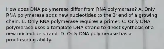 How does DNA polymerase differ from RNA polymerase? A. Only RNA polymerase adds new nucleotides to the 3' end of a growing chain. B. Only RNA polymerase requires a primer. C. Only DNA polymerase uses a template DNA strand to direct synthesis of a new nucleotide strand. D. Only DNA polymerase has a proofreading ability.