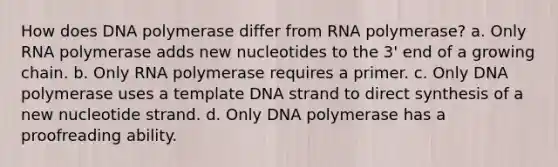 How does DNA polymerase differ from RNA polymerase? a. Only RNA polymerase adds new nucleotides to the 3' end of a growing chain. b. Only RNA polymerase requires a primer. c. Only DNA polymerase uses a template DNA strand to direct synthesis of a new nucleotide strand. d. Only DNA polymerase has a proofreading ability.