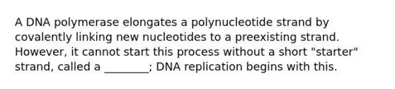 A DNA polymerase elongates a polynucleotide strand by covalently linking new nucleotides to a preexisting strand. However, it cannot start this process without a short "starter" strand, called a ________; <a href='https://www.questionai.com/knowledge/kofV2VQU2J-dna-replication' class='anchor-knowledge'>dna replication</a> begins with this.