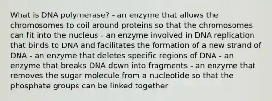 What is DNA polymerase? - an enzyme that allows the chromosomes to coil around proteins so that the chromosomes can fit into the nucleus - an enzyme involved in DNA replication that binds to DNA and facilitates the formation of a new strand of DNA - an enzyme that deletes specific regions of DNA - an enzyme that breaks DNA down into fragments - an enzyme that removes the sugar molecule from a nucleotide so that the phosphate groups can be linked together