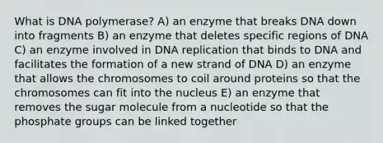 What is DNA polymerase? A) an enzyme that breaks DNA down into fragments B) an enzyme that deletes specific regions of DNA C) an enzyme involved in <a href='https://www.questionai.com/knowledge/kofV2VQU2J-dna-replication' class='anchor-knowledge'>dna replication</a> that binds to DNA and facilitates the formation of a new strand of DNA D) an enzyme that allows the chromosomes to coil around proteins so that the chromosomes can fit into the nucleus E) an enzyme that removes the sugar molecule from a nucleotide so that the phosphate groups can be linked together