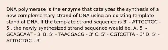 DNA polymerase is the enzyme that catalyzes the synthesis of a new complementary strand of DNA using an existing template stand of DNA. If the template strand sequence is 3' - ATTGCTGC - 5', the newly synthesized strand sequence would be. A. 5' - GCAGCAAT - 3' B. 5' - TAACGACG - 3' C. 5' - CGTCGTTA - 3' D. 5' - ATTGCTGC - 3'