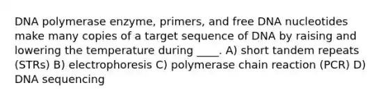 DNA polymerase enzyme, primers, and free DNA nucleotides make many copies of a target sequence of DNA by raising and lowering the temperature during ____. A) short tandem repeats (STRs) B) electrophoresis C) polymerase chain reaction (PCR) D) DNA sequencing