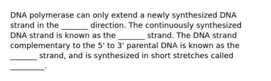 DNA polymerase can only extend a newly synthesized DNA strand in the _______ direction. The continuously synthesized DNA strand is known as the _______ strand. The DNA strand complementary to the 5' to 3' parental DNA is known as the _______ strand, and is synthesized in short stretches called _________.