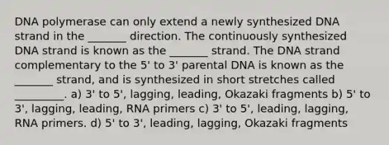 DNA polymerase can only extend a newly synthesized DNA strand in the _______ direction. The continuously synthesized DNA strand is known as the _______ strand. The DNA strand complementary to the 5' to 3' parental DNA is known as the _______ strand, and is synthesized in short stretches called _________. a) 3' to 5', lagging, leading, Okazaki fragments b) 5' to 3', lagging, leading, RNA primers c) 3' to 5', leading, lagging, RNA primers. d) 5' to 3', leading, lagging, Okazaki fragments