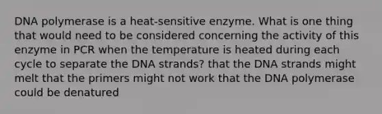 DNA polymerase is a heat-sensitive enzyme. What is one thing that would need to be considered concerning the activity of this enzyme in PCR when the temperature is heated during each cycle to separate the DNA strands? that the DNA strands might melt that the primers might not work that the DNA polymerase could be denatured