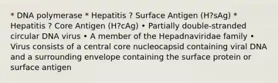 * DNA polymerase * Hepatitis ? Surface Antigen (H?sAg) * Hepatitis ? Core Antigen (H?cAg) • Partially double-stranded circular DNA virus • A member of the Hepadnaviridae family • Virus consists of a central core nucleocapsid containing viral DNA and a surrounding envelope containing the surface protein or surface antigen