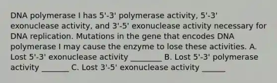 DNA polymerase I has 5'-3' polymerase activity, 5'-3' exonuclease activity, and 3'-5' exonuclease activity necessary for DNA replication. Mutations in the gene that encodes DNA polymerase I may cause the enzyme to lose these activities. A. Lost 5'-3' exonuclease activity ________ B. Lost 5'-3' polymerase activity _______ C. Lost 3'-5' exonuclease activity ______