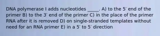 DNA polymerase I adds nucleotides _____. A) to the 5′ end of the primer B) to the 3′ end of the primer C) in the place of the primer RNA after it is removed D) on single-stranded templates without need for an RNA primer E) in a 5′ to 5′ direction