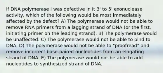 If DNA polymerase I was defective in it 3' to 5' exonuclease activity, which of the following would be most immediately affected by the defect? A) The polymerase would not be able to remove RNA primers from a lagging strand of DNA (or the first, initiating primer on the leading strand). B) The polymerase would be unaffected. C) The polymerase would not be able to bind to DNA. D) The polymerase would not be able to "proofread" and remove incorrect base-paired nucleotides from an elogating strand of DNA. E) The polymerase would not be able to add nucleotides to synthesized strand of DNA.