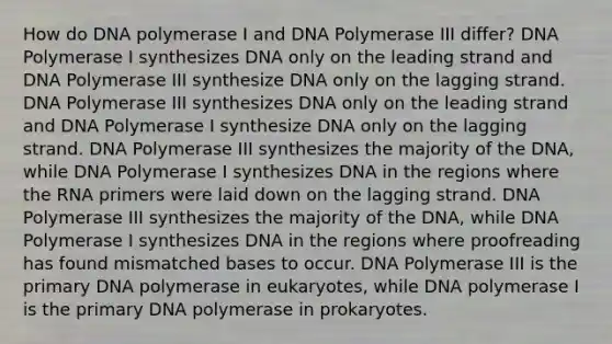 How do DNA polymerase I and DNA Polymerase III differ? DNA Polymerase I synthesizes DNA only on the leading strand and DNA Polymerase III synthesize DNA only on the lagging strand. DNA Polymerase III synthesizes DNA only on the leading strand and DNA Polymerase I synthesize DNA only on the lagging strand. DNA Polymerase III synthesizes the majority of the DNA, while DNA Polymerase I synthesizes DNA in the regions where the RNA primers were laid down on the lagging strand. DNA Polymerase III synthesizes the majority of the DNA, while DNA Polymerase I synthesizes DNA in the regions where proofreading has found mismatched bases to occur. DNA Polymerase III is the primary DNA polymerase in eukaryotes, while DNA polymerase I is the primary DNA polymerase in prokaryotes.