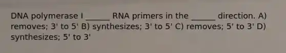 DNA polymerase I ______ RNA primers in the ______ direction. A) removes; 3' to 5' B) synthesizes; 3' to 5' C) removes; 5' to 3' D) synthesizes; 5' to 3'