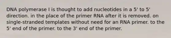 DNA polymerase I is thought to add nucleotides in a 5' to 5' direction. in the place of the primer RNA after it is removed. on single-stranded templates without need for an RNA primer. to the 5' end of the primer. to the 3' end of the primer.