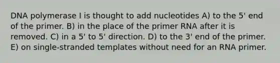 DNA polymerase I is thought to add nucleotides A) to the 5' end of the primer. B) in the place of the primer RNA after it is removed. C) in a 5' to 5' direction. D) to the 3' end of the primer. E) on single-stranded templates without need for an RNA primer.