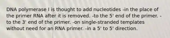 DNA polymerase I is thought to add nucleotides -in the place of the primer RNA after it is removed. -to the 5' end of the primer. -to the 3' end of the primer. -on single-stranded templates without need for an RNA primer. -in a 5' to 5' direction.