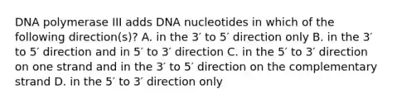 DNA polymerase III adds DNA nucleotides in which of the following direction(s)? A. in the 3′ to 5′ direction only B. in the 3′ to 5′ direction and in 5′ to 3′ direction C. in the 5′ to 3′ direction on one strand and in the 3′ to 5′ direction on the complementary strand D. in the 5′ to 3′ direction only