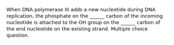 When DNA polymerase III adds a new nucleotide during DNA replication, the phosphate on the ______ carbon of the incoming nucleotide is attached to the OH group on the ______ carbon of the end nucleotide on the existing strand. Multiple choice question.