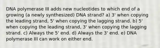 DNA polymerase III adds new nucleotides to which end of a growing (a newly synthesized) DNA strand? a) 3' when copying the leading strand, 5' when copying the lagging strand. b) 5' when copying the leading strand, 3' when copying the lagging strand. c) Always the 5' end. d) Always the 3' end. e) DNA polymerase III can work on either end.