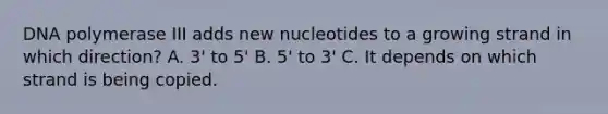 DNA polymerase III adds new nucleotides to a growing strand in which direction? A. 3' to 5' B. 5' to 3' C. It depends on which strand is being copied.