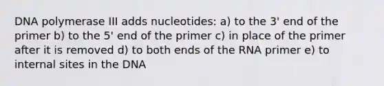 DNA polymerase III adds nucleotides: a) to the 3' end of the primer b) to the 5' end of the primer c) in place of the primer after it is removed d) to both ends of the RNA primer e) to internal sites in the DNA