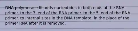 DNA polymerase III adds nucleotides to both ends of the RNA primer. to the 3' end of the RNA primer. to the 5' end of the RNA primer. to internal sites in the DNA template. in the place of the primer RNA after it is removed.