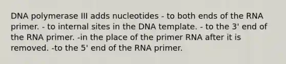 DNA polymerase III adds nucleotides - to both ends of the RNA primer. - to internal sites in the DNA template. - to the 3' end of the RNA primer. -in the place of the primer RNA after it is removed. -to the 5' end of the RNA primer.