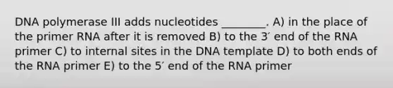 DNA polymerase III adds nucleotides ________. A) in the place of the primer RNA after it is removed B) to the 3′ end of the RNA primer C) to internal sites in the DNA template D) to both ends of the RNA primer E) to the 5′ end of the RNA primer