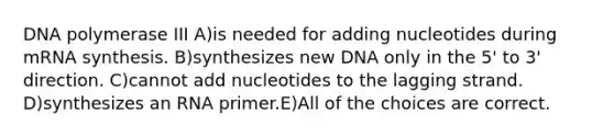 DNA polymerase III A)is needed for adding nucleotides during mRNA synthesis. B)synthesizes new DNA only in the 5' to 3' direction. C)cannot add nucleotides to the lagging strand. D)synthesizes an RNA primer.E)All of the choices are correct.