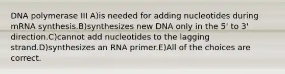 DNA polymerase III A)is needed for adding nucleotides during mRNA synthesis.B)synthesizes new DNA only in the 5' to 3' direction.C)cannot add nucleotides to the lagging strand.D)synthesizes an RNA primer.E)All of the choices are correct.