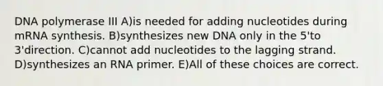 DNA polymerase III A)is needed for adding nucleotides during mRNA synthesis. B)synthesizes new DNA only in the 5'to 3'direction. C)cannot add nucleotides to the lagging strand. D)synthesizes an RNA primer. E)All of these choices are correct.