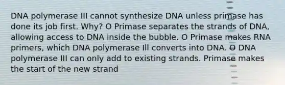 DNA polymerase III cannot synthesize DNA unless primase has done its job first. Why? O Primase separates the strands of DNA, allowing access to DNA inside the bubble. O Primase makes RNA primers, which DNA polymerase Ill converts into DNA. O DNA polymerase III can only add to existing strands. Primase makes the start of the new strand