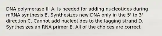 DNA polymerase III A. Is needed for adding nucleotides during mRNA synthesis B. Synthesizes new DNA only in the 5' to 3' direction C. Cannot add nucleotides to the lagging strand D. Synthesizes an RNA primer E. All of the choices are correct