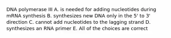 DNA polymerase III A. is needed for adding nucleotides during mRNA synthesis B. synthesizes new DNA only in the 5' to 3' direction C. cannot add nucleotides to the lagging strand D. synthesizes an RNA primer E. All of the choices are correct