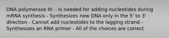 DNA polymerase III: - Is needed for adding nucleotides during mRNA synthesis - Synthesizes new DNA only in the 5' to 3' direction - Cannot add nucleotides to the lagging strand - Synthesizes an RNA primer - All of the choices are correct