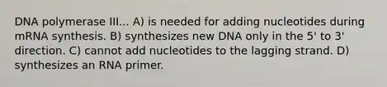 DNA polymerase III... A) is needed for adding nucleotides during mRNA synthesis. B) synthesizes new DNA only in the 5' to 3' direction. C) cannot add nucleotides to the lagging strand. D) synthesizes an RNA primer.