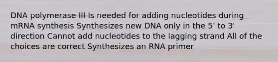 DNA polymerase III Is needed for adding nucleotides during mRNA synthesis Synthesizes new DNA only in the 5' to 3' direction Cannot add nucleotides to the lagging strand All of the choices are correct Synthesizes an RNA primer