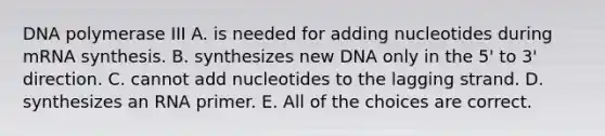 DNA polymerase III A. is needed for adding nucleotides during mRNA synthesis. B. synthesizes new DNA only in the 5' to 3' direction. C. cannot add nucleotides to the lagging strand. D. synthesizes an RNA primer. E. All of the choices are correct.