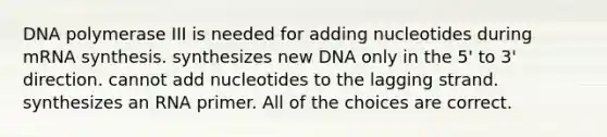 DNA polymerase III is needed for adding nucleotides during mRNA synthesis. synthesizes new DNA only in the 5' to 3' direction. cannot add nucleotides to the lagging strand. synthesizes an RNA primer. All of the choices are correct.