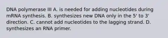 DNA polymerase III A. is needed for adding nucleotides during mRNA synthesis. B. synthesizes new DNA only in the 5' to 3' direction. C. cannot add nucleotides to the lagging strand. D. synthesizes an RNA primer.