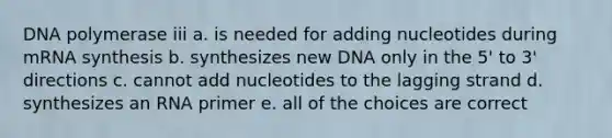 DNA polymerase iii a. is needed for adding nucleotides during mRNA synthesis b. synthesizes new DNA only in the 5' to 3' directions c. cannot add nucleotides to the lagging strand d. synthesizes an RNA primer e. all of the choices are correct