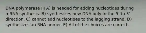 DNA polymerase III A) is needed for adding nucleotides during mRNA synthesis. B) synthesizes new DNA only in the 5' to 3' direction. C) cannot add nucleotides to the lagging strand. D) synthesizes an RNA primer. E) All of the choices are correct.