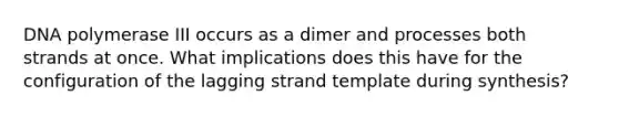 DNA polymerase III occurs as a dimer and processes both strands at once. What implications does this have for the configuration of the lagging strand template during synthesis?