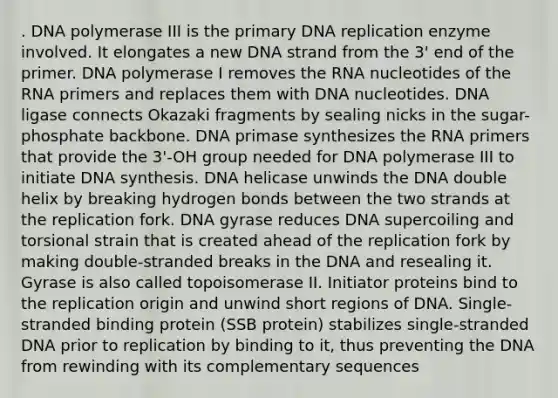 . DNA polymerase III is the primary DNA replication enzyme involved. It elongates a new DNA strand from the 3' end of the primer. DNA polymerase I removes the RNA nucleotides of the RNA primers and replaces them with DNA nucleotides. DNA ligase connects Okazaki fragments by sealing nicks in the sugar-phosphate backbone. DNA primase synthesizes the RNA primers that provide the 3'-OH group needed for DNA polymerase III to initiate DNA synthesis. DNA helicase unwinds the DNA double helix by breaking hydrogen bonds between the two strands at the replication fork. DNA gyrase reduces DNA supercoiling and torsional strain that is created ahead of the replication fork by making double-stranded breaks in the DNA and resealing it. Gyrase is also called topoisomerase II. Initiator proteins bind to the replication origin and unwind short regions of DNA. Single-stranded binding protein (SSB protein) stabilizes single-stranded DNA prior to replication by binding to it, thus preventing the DNA from rewinding with its complementary sequences