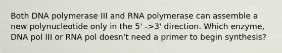 Both DNA polymerase III and RNA polymerase can assemble a new polynucleotide only in the 5' ->3' direction. Which enzyme, DNA pol III or RNA pol doesn't need a primer to begin synthesis?