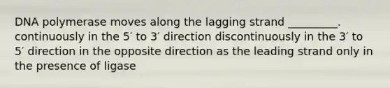 DNA polymerase moves along the lagging strand _________. continuously in the 5′ to 3′ direction discontinuously in the 3′ to 5′ direction in the opposite direction as the leading strand only in the presence of ligase