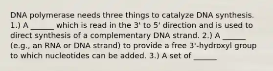 DNA polymerase needs three things to catalyze DNA synthesis. 1.) A ______ which is read in the 3' to 5' direction and is used to direct synthesis of a complementary DNA strand. 2.) A ______ (e.g., an RNA or DNA strand) to provide a free 3'-hydroxyl group to which nucleotides can be added. 3.) A set of ______