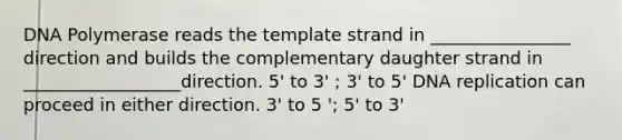 DNA Polymerase reads the template strand in ________________ direction and builds the complementary daughter strand in __________________direction. 5' to 3' ; 3' to 5' DNA replication can proceed in either direction. 3' to 5 '; 5' to 3'