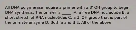 All DNA polymerase require a primer with a 3' OH group to begin DNA synthesis. The primer is _____. A. a free DNA nucleotide B. a short stretch of RNA nucleotides C. a 3' OH group that is part of the primate enzyme D. Both a and B E. All of the above